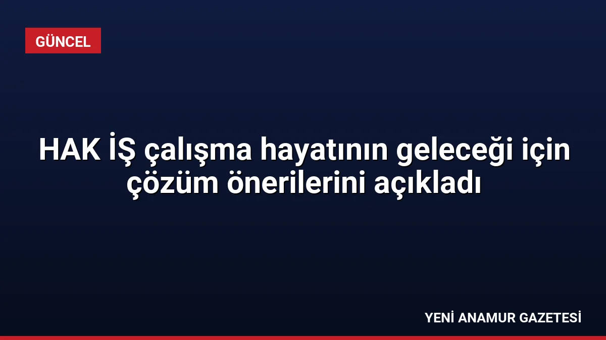 HAK İŞ çalışma hayatının geleceği için çözüm önerilerini açıkladı