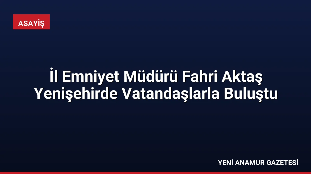 İl Emniyet Müdürü Fahri Aktaş Yenişehirde Vatandaşlarla Buluştu