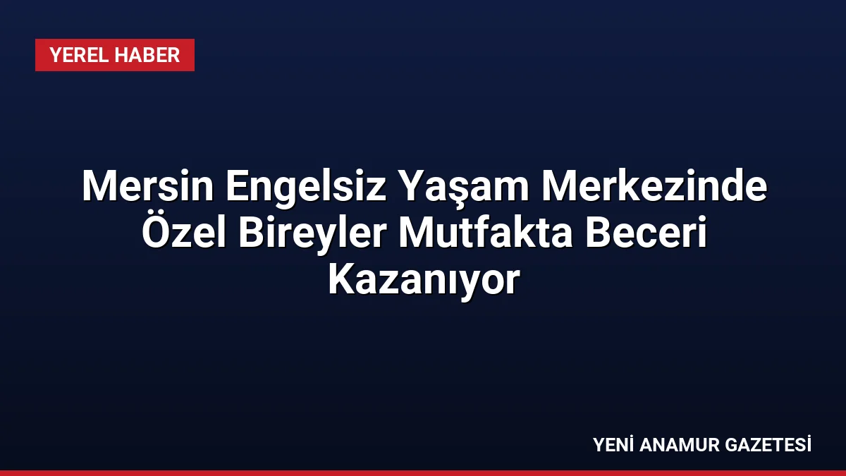 Mersin Engelsiz Yaşam Merkezinde Özel Bireyler Mutfakta Beceri Kazanıyor