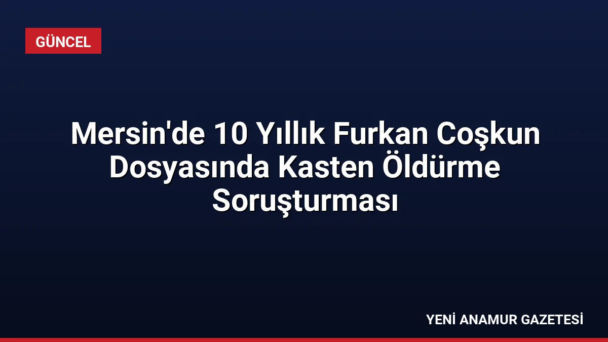 Mersin’de 10 Yıllık Furkan Coşkun Dosyasında Kasten Öldürme Soruşturması