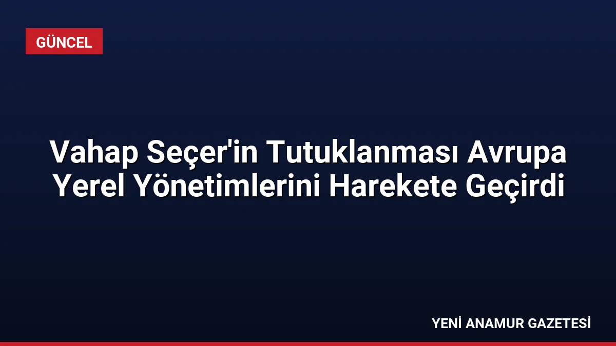 Vahap Seçer’in Tutuklanması Avrupa Yerel Yönetimlerini Harekete Geçirdi